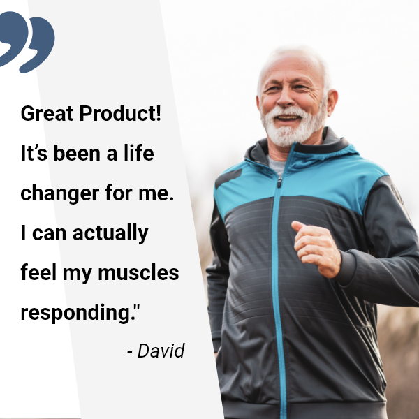 Testimonial from David: Great Product! It's been a life changer for me. I can actually feel my muscles responding.